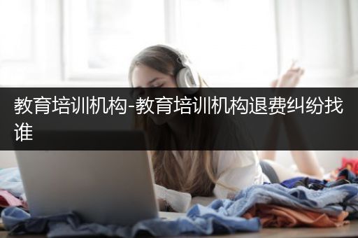 教育培训机构-教育培训机构退费纠纷找谁