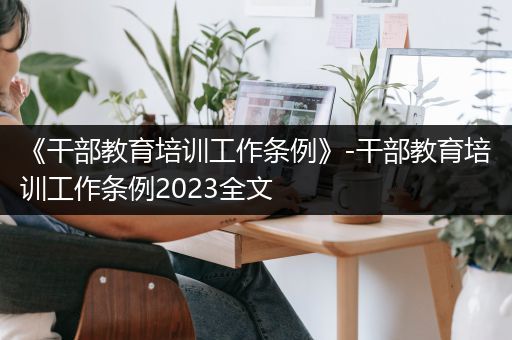 《干部教育培训工作条例》-干部教育培训工作条例2023全文