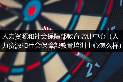 人力资源和社会保障部教育培训中心（人力资源和社会保障部教育培训中心怎么样）