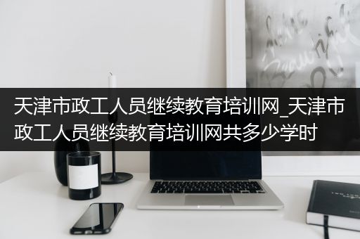 天津市政工人员继续教育培训网_天津市政工人员继续教育培训网共多少学时