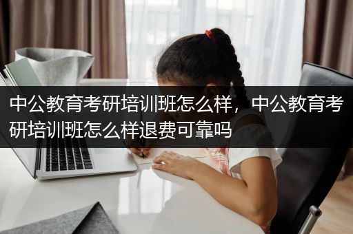 中公教育考研培训班怎么样，中公教育考研培训班怎么样退费可靠吗