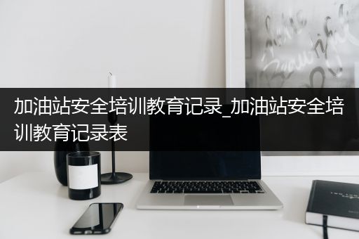 加油站安全培训教育记录_加油站安全培训教育记录表