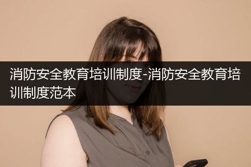 消防安全教育培训制度-消防安全教育培训制度范本