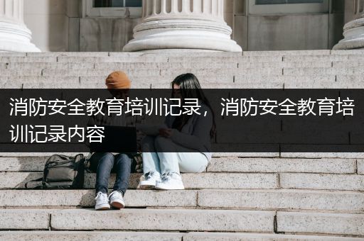 消防安全教育培训记录，消防安全教育培训记录内容