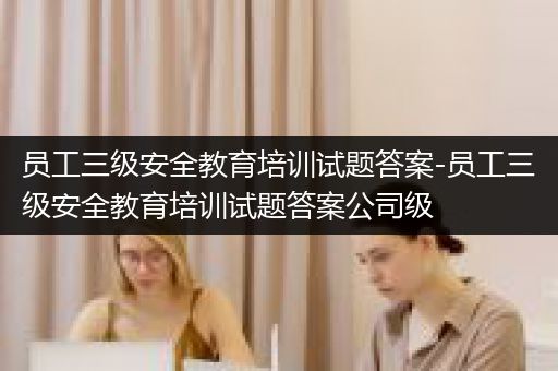 员工三级安全教育培训试题答案-员工三级安全教育培训试题答案公司级