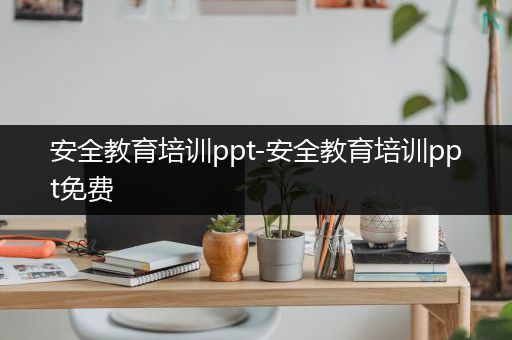 安全教育培训ppt-安全教育培训ppt免费