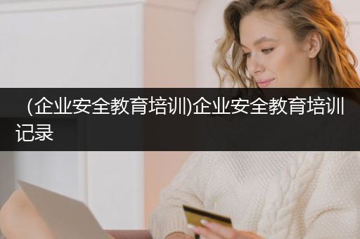 （企业安全教育培训)企业安全教育培训记录