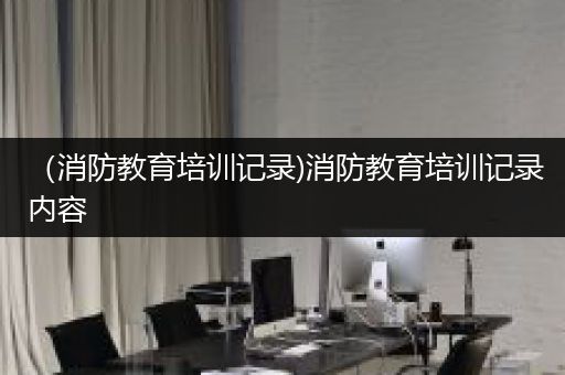 （消防教育培训记录)消防教育培训记录内容