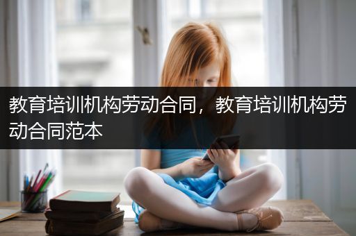 教育培训机构劳动合同，教育培训机构劳动合同范本