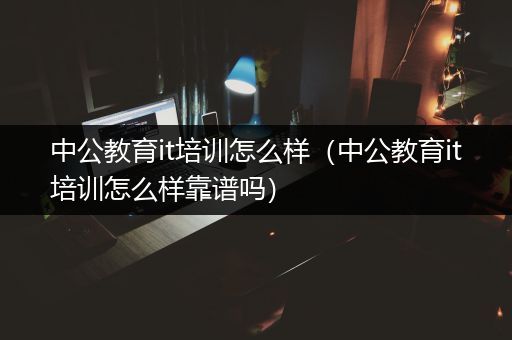 中公教育it培训怎么样（中公教育it培训怎么样靠谱吗）