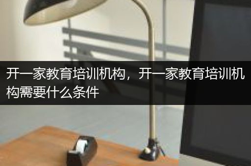 开一家教育培训机构，开一家教育培训机构需要什么条件