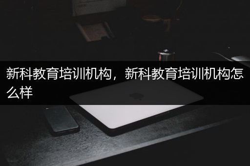 新科教育培训机构，新科教育培训机构怎么样