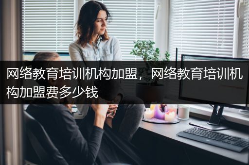 网络教育培训机构加盟，网络教育培训机构加盟费多少钱