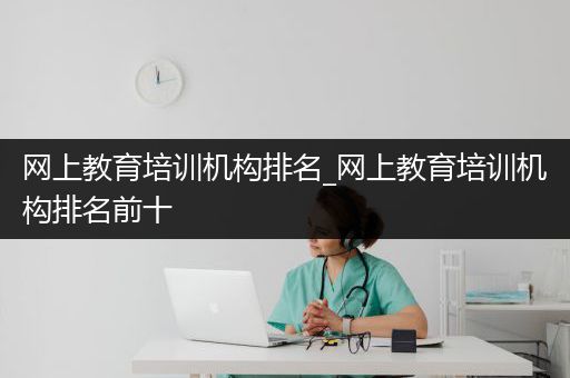 网上教育培训机构排名_网上教育培训机构排名前十