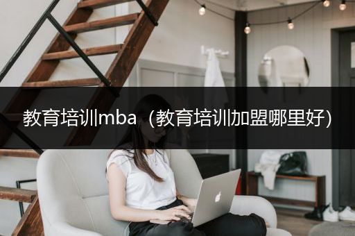 教育培训mba（教育培训加盟哪里好）