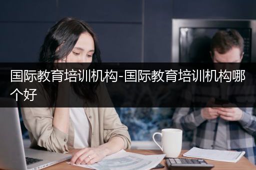 国际教育培训机构-国际教育培训机构哪个好