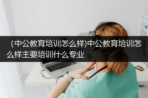 （中公教育培训怎么样)中公教育培训怎么样主要培训什么专业