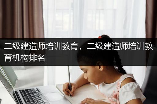 二级建造师培训教育，二级建造师培训教育机构排名