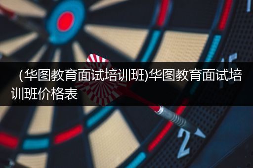 （华图教育面试培训班)华图教育面试培训班价格表