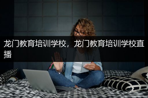 龙门教育培训学校，龙门教育培训学校直播