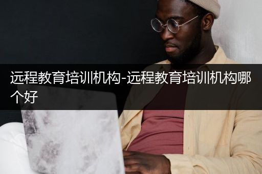 远程教育培训机构-远程教育培训机构哪个好