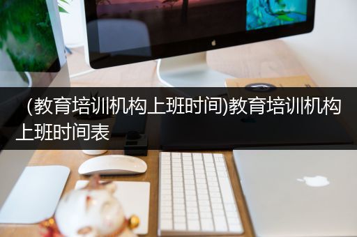 （教育培训机构上班时间)教育培训机构上班时间表