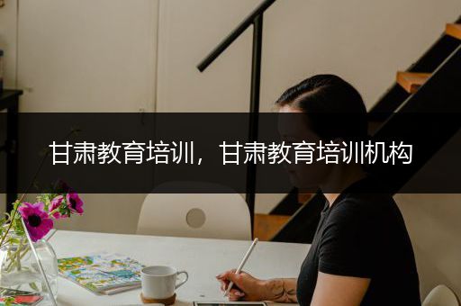 甘肃教育培训，甘肃教育培训机构