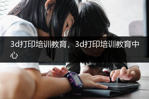 3d打印培训教育，3d打印培训教育中心