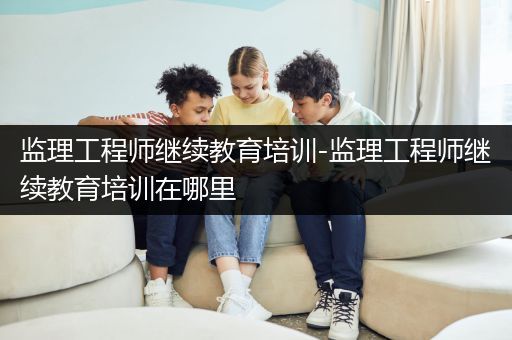 监理工程师继续教育培训-监理工程师继续教育培训在哪里