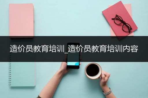 造价员教育培训_造价员教育培训内容