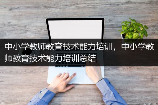 中小学教师教育技术能力培训，中小学教师教育技术能力培训总结