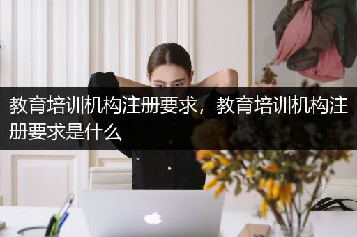 教育培训机构注册要求，教育培训机构注册要求是什么