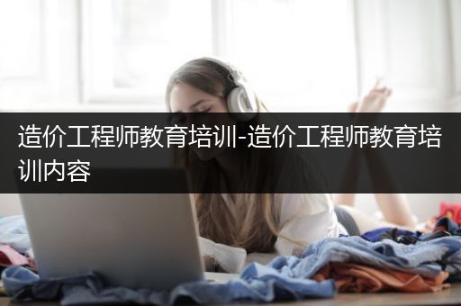 造价工程师教育培训-造价工程师教育培训内容