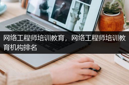 网络工程师培训教育，网络工程师培训教育机构排名