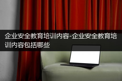 企业安全教育培训内容-企业安全教育培训内容包括哪些