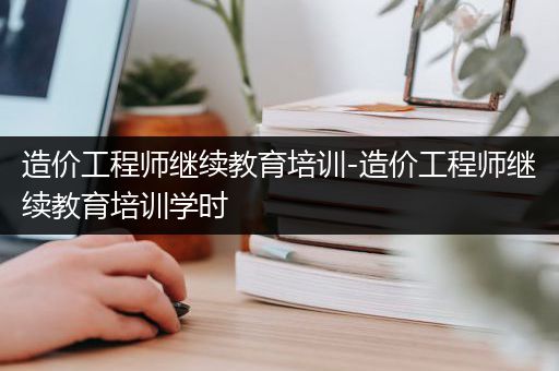 造价工程师继续教育培训-造价工程师继续教育培训学时